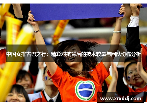 中国女排古巴之行：精彩对抗背后的技术较量与团队协作分析