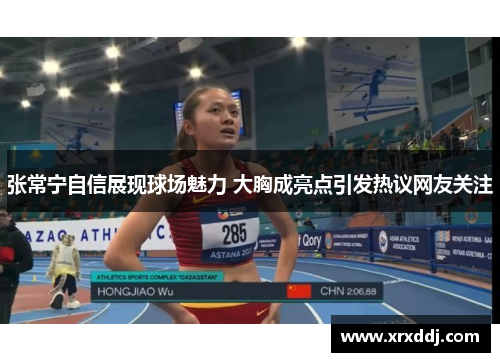 张常宁自信展现球场魅力 大胸成亮点引发热议网友关注